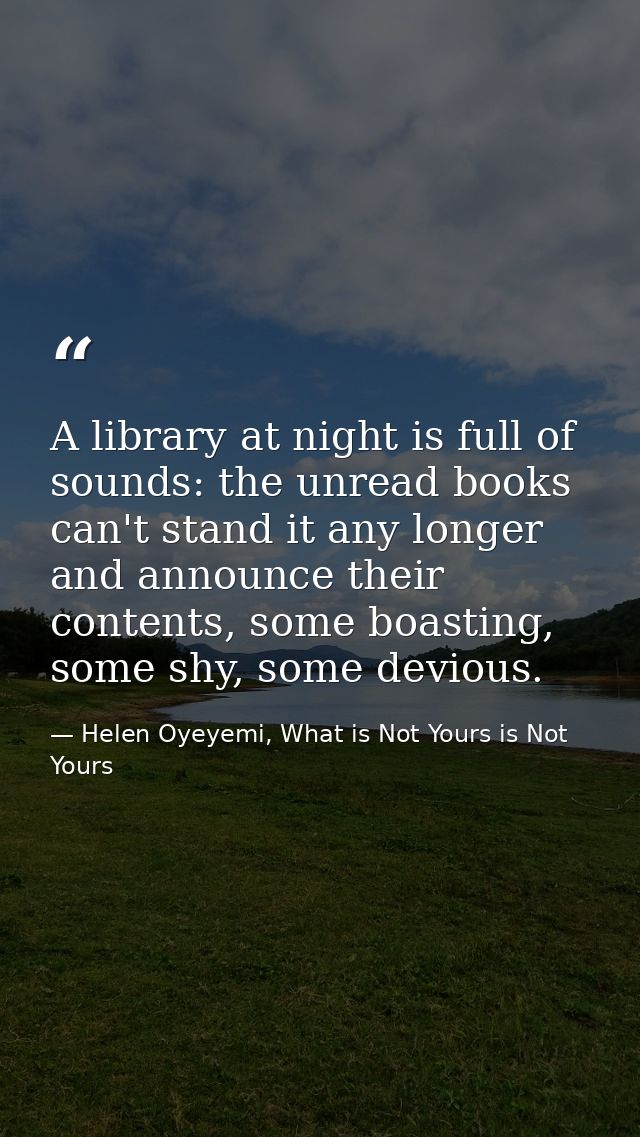 A library at night is full of sounds: the unread books can't stand it any longer and announce their contents, some boast — Helen Oyeyemi, What is Not Yours is Not Yours