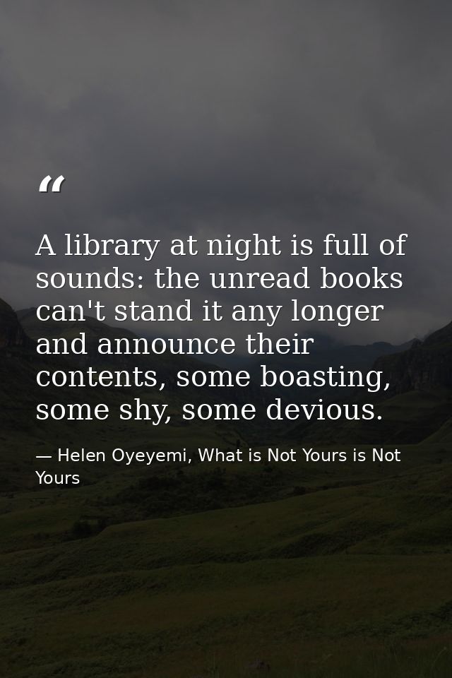 A library at night is full of sounds: the unread books can't stand it any longer and announce their contents, some boast — Helen Oyeyemi, What is Not Yours is Not Yours
