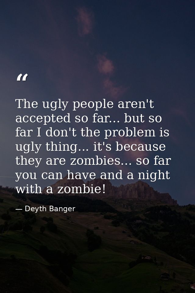 The ugly people aren't accepted so far... but so far I don't the problem is ugly thing... it's because they are zombies. — Deyth Banger