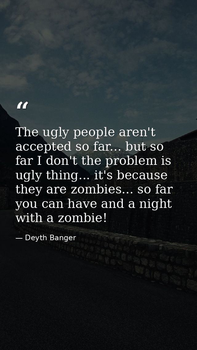 The ugly people aren't accepted so far... but so far I don't the problem is ugly thing... it's because they are zombies. — Deyth Banger