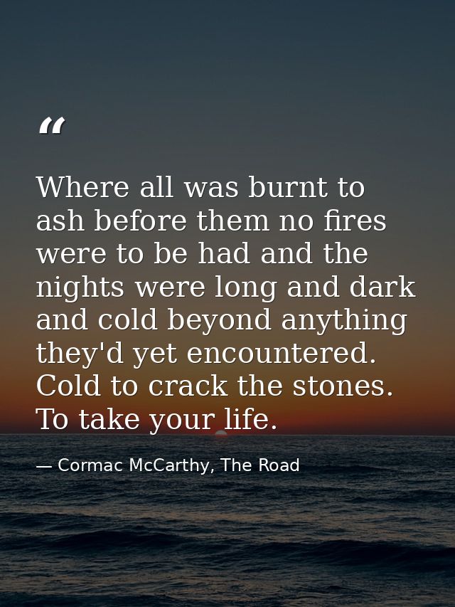 Where all was burnt to ash before them no fires were to be had and the nights were long and dark and cold beyond anythin — Cormac McCarthy, The Road