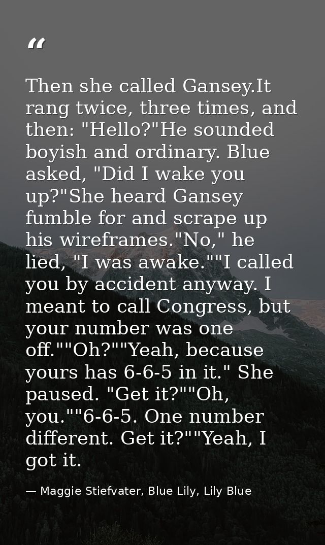 Then she called Gansey.It rang twice, three times, and then: "Hello?"He sounded boyish and ordinary. Blue asked, "Did I  — Maggie Stiefvater, Blue Lily, Lily Blue
