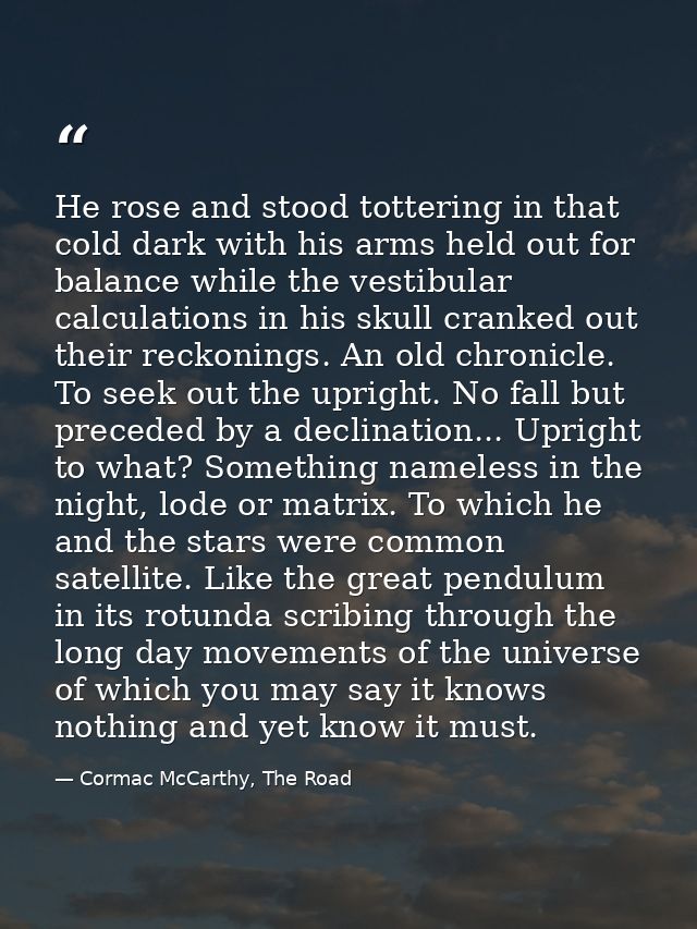 He rose and stood tottering in that cold dark with his arms held out for balance while the vestibular calculations in hi — Cormac McCarthy, The Road