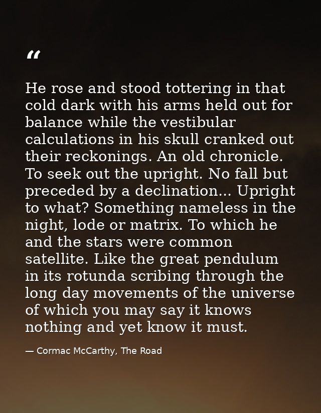 He rose and stood tottering in that cold dark with his arms held out for balance while the vestibular calculations in hi — Cormac McCarthy, The Road