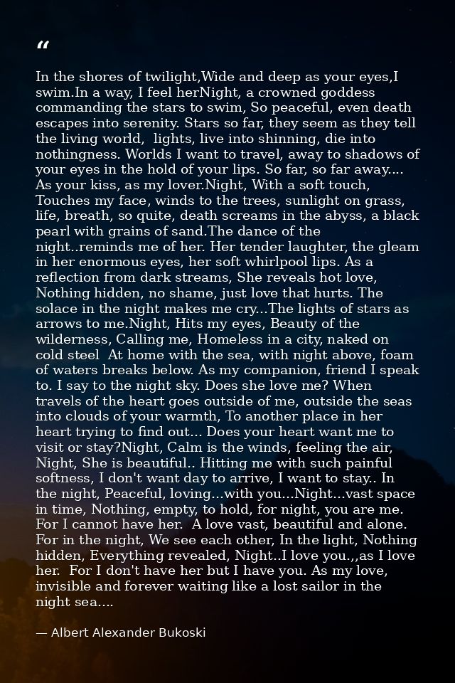 In the shores of twilight,Wide and deep as your eyes,I swim.In a way, I feel herNight, a crowned goddess commanding the  — Albert Alexander Bukoski