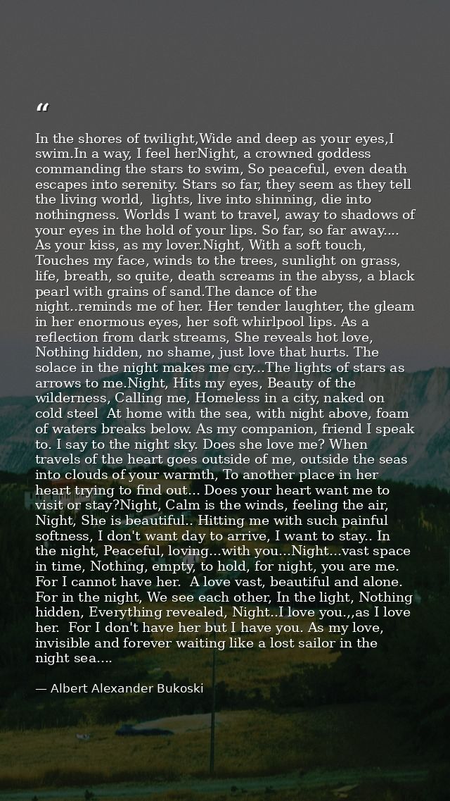 In the shores of twilight,Wide and deep as your eyes,I swim.In a way, I feel herNight, a crowned goddess commanding the  — Albert Alexander Bukoski