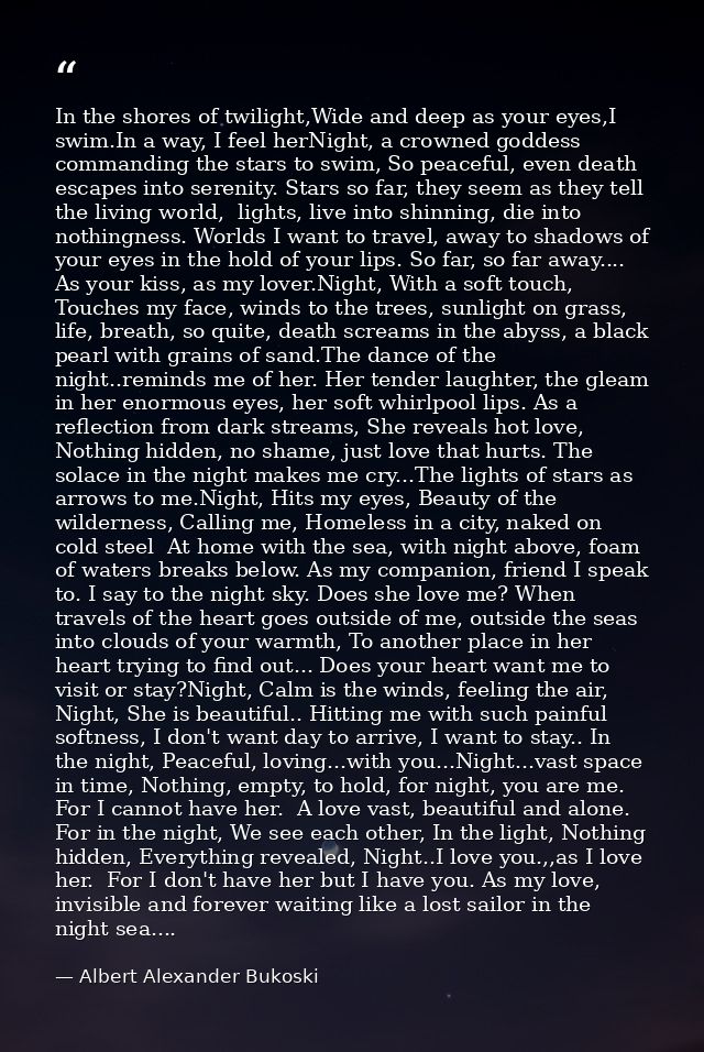 In the shores of twilight,Wide and deep as your eyes,I swim.In a way, I feel herNight, a crowned goddess commanding the  — Albert Alexander Bukoski
