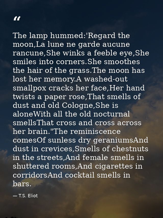 The lamp hummed:'Regard the moon,La lune ne garde aucune rancune,She winks a feeble eye,She smiles into corners.She smoo — T.S. Eliot
