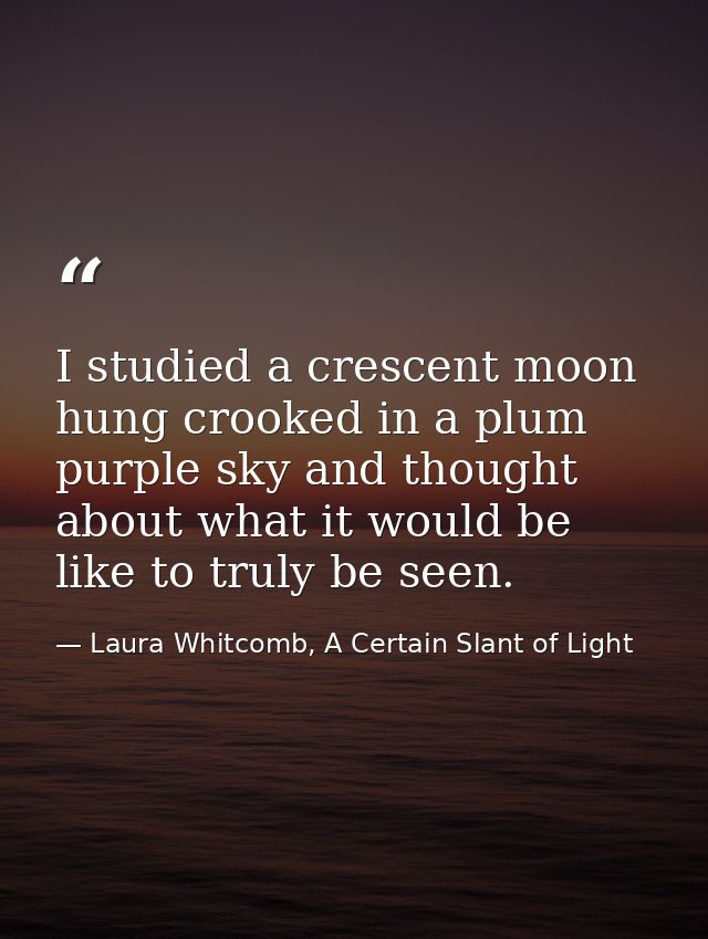 I studied a crescent moon hung crooked in a plum purple sky and thought about what it would be like to truly be seen. — Laura Whitcomb, A Certain Slant of Light