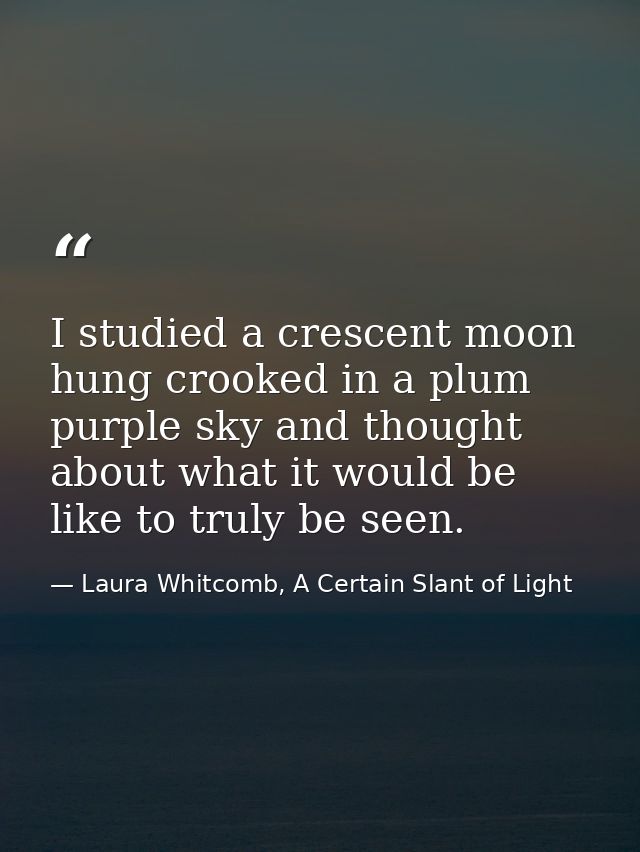 I studied a crescent moon hung crooked in a plum purple sky and thought about what it would be like to truly be seen. — Laura Whitcomb, A Certain Slant of Light