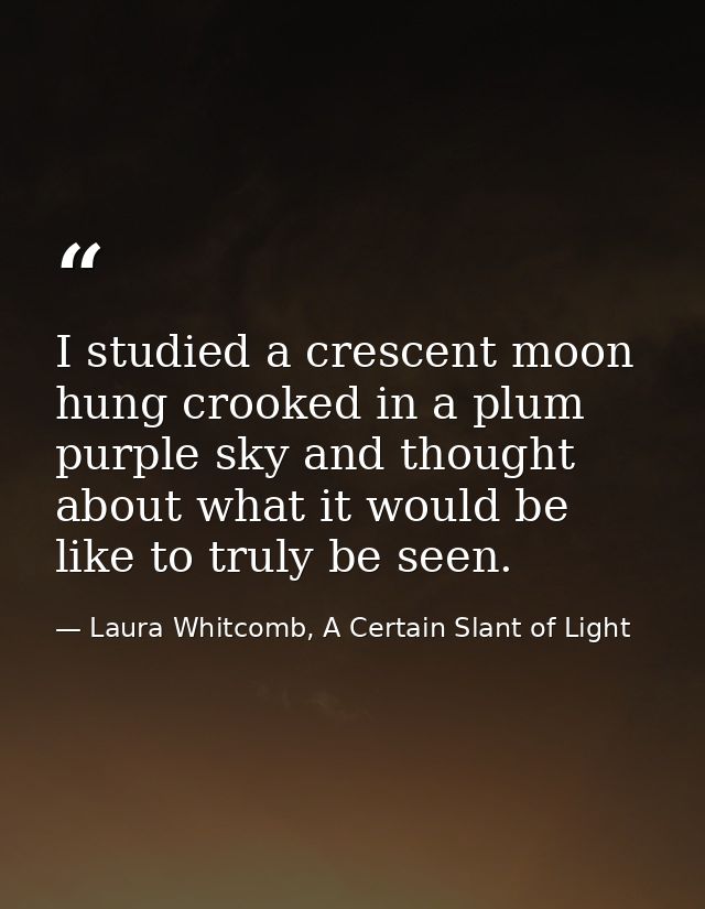 I studied a crescent moon hung crooked in a plum purple sky and thought about what it would be like to truly be seen. — Laura Whitcomb, A Certain Slant of Light