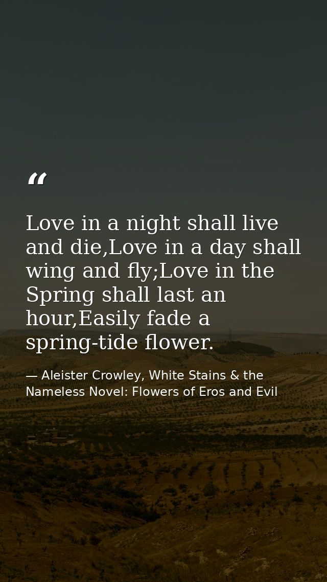 Love in a night shall live and die,Love in a day shall wing and fly;Love in the Spring shall last an hour,Easily fade a  — Aleister Crowley, White Stains & the Nameless Novel: Flowers of Eros and Evil