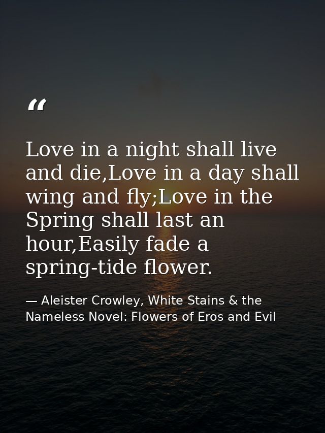 Love in a night shall live and die,Love in a day shall wing and fly;Love in the Spring shall last an hour,Easily fade a  — Aleister Crowley, White Stains & the Nameless Novel: Flowers of Eros and Evil