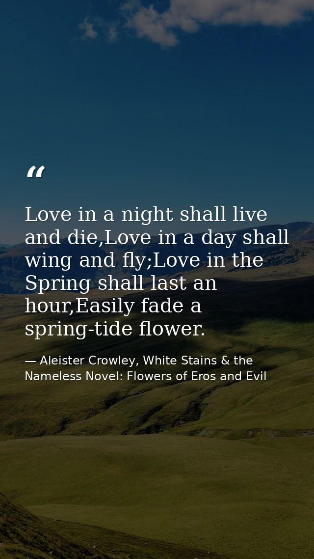 Love in a night shall live and die,Love in a day shall wing and fly;Love in the Spring shall last an hour,Easily fade a  — Aleister Crowley, White Stains & the Nameless Novel: Flowers of Eros and Evil