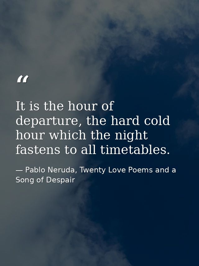 It is the hour of departure, the hard cold hour which the night fastens to all timetables. — Pablo Neruda, Twenty Love Poems and a Song of Despair