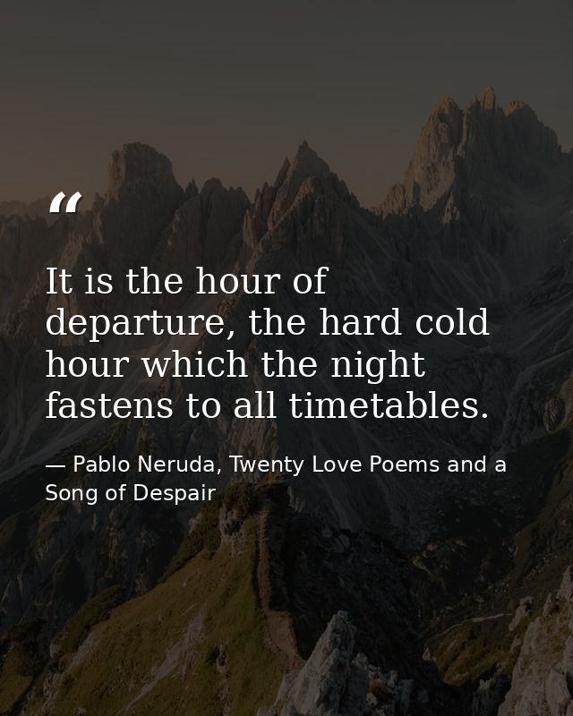 It is the hour of departure, the hard cold hour which the night fastens to all timetables. — Pablo Neruda, Twenty Love Poems and a Song of Despair