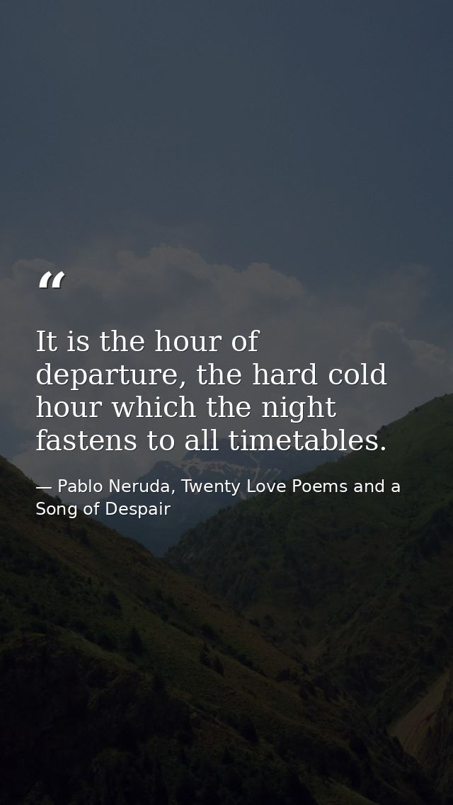 It is the hour of departure, the hard cold hour which the night fastens to all timetables. — Pablo Neruda, Twenty Love Poems and a Song of Despair