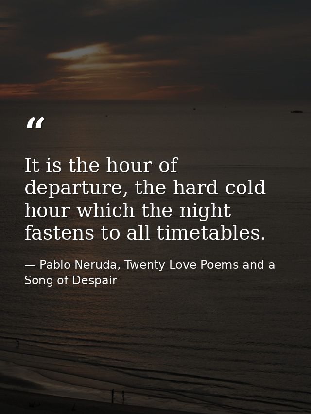It is the hour of departure, the hard cold hour which the night fastens to all timetables. — Pablo Neruda, Twenty Love Poems and a Song of Despair