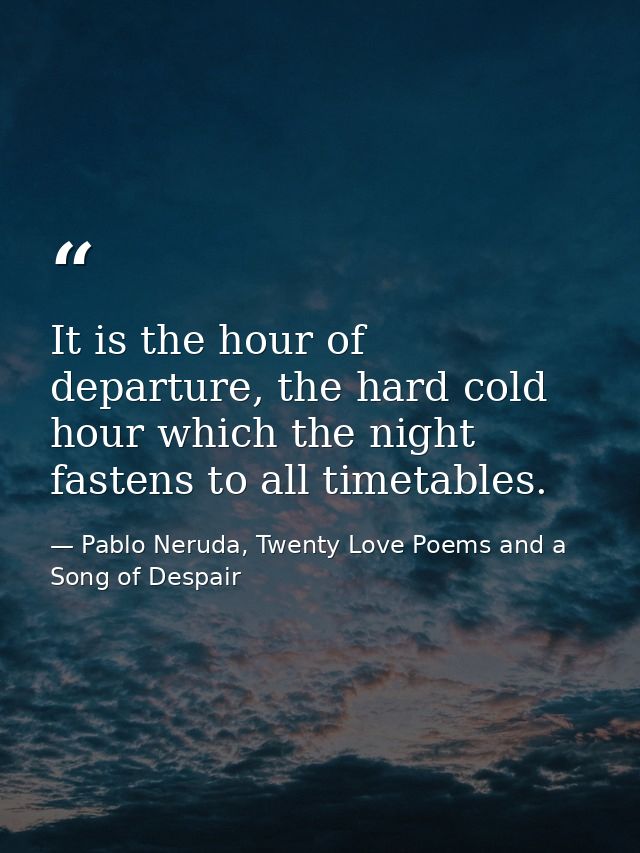 It is the hour of departure, the hard cold hour which the night fastens to all timetables. — Pablo Neruda, Twenty Love Poems and a Song of Despair
