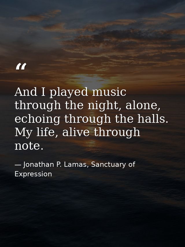 And I played music through the night, alone, echoing through the halls. My life, alive through note. — Jonathan P. Lamas, Sanctuary of Expression