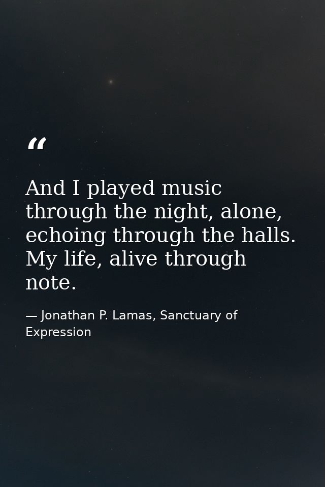 And I played music through the night, alone, echoing through the halls. My life, alive through note. — Jonathan P. Lamas, Sanctuary of Expression