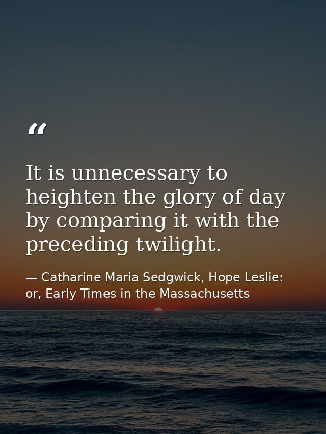 It is unnecessary to heighten the glory of day by comparing it with the preceding twilight. — Catharine Maria Sedgwick, Hope Leslie: or, Early Times in the Massachusetts