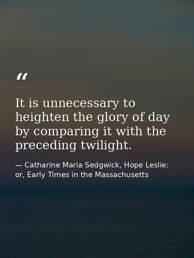 It is unnecessary to heighten the glory of day by comparing it with the preceding twilight. — Catharine Maria Sedgwick, Hope Leslie: or, Early Times in the Massachusetts