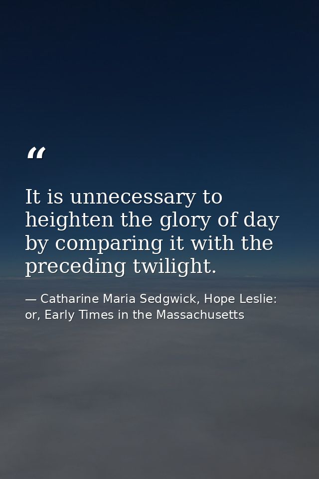 It is unnecessary to heighten the glory of day by comparing it with the preceding twilight. — Catharine Maria Sedgwick, Hope Leslie: or, Early Times in the Massachusetts