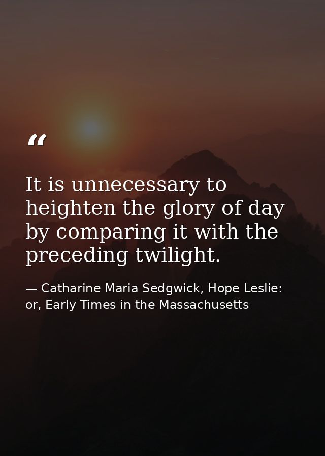 It is unnecessary to heighten the glory of day by comparing it with the preceding twilight. — Catharine Maria Sedgwick, Hope Leslie: or, Early Times in the Massachusetts
