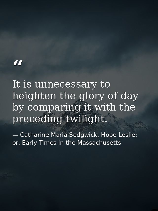 It is unnecessary to heighten the glory of day by comparing it with the preceding twilight. — Catharine Maria Sedgwick, Hope Leslie: or, Early Times in the Massachusetts