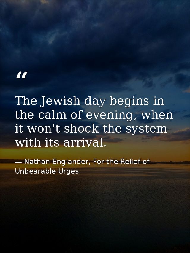 The Jewish day begins in the calm of evening, when it won't shock the system with its arrival. — Nathan Englander, For the Relief of Unbearable Urges