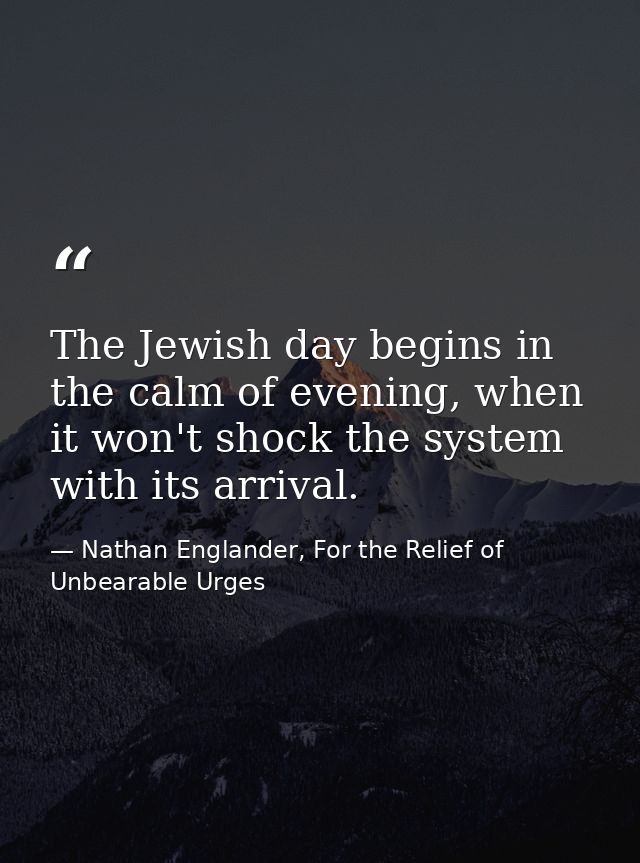 The Jewish day begins in the calm of evening, when it won't shock the system with its arrival. — Nathan Englander, For the Relief of Unbearable Urges