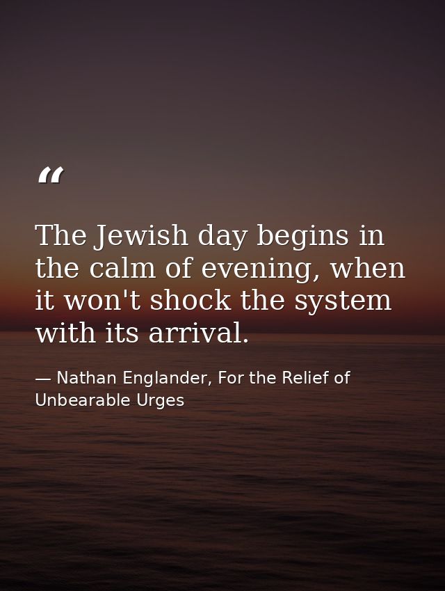 The Jewish day begins in the calm of evening, when it won't shock the system with its arrival. — Nathan Englander, For the Relief of Unbearable Urges