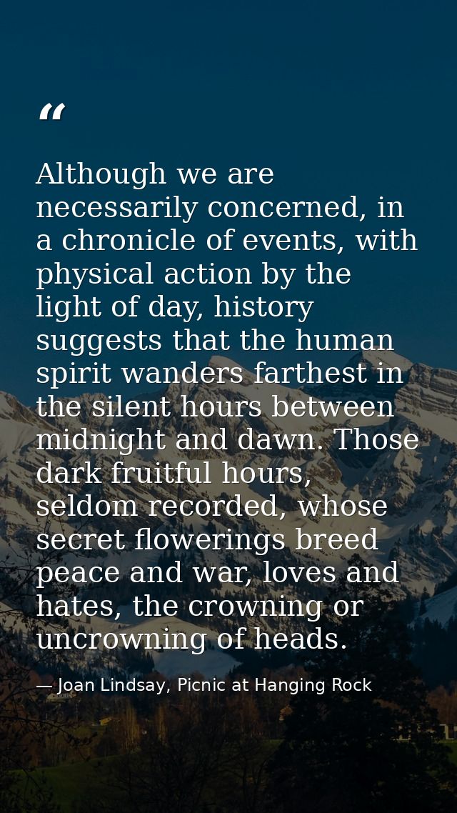 Although we are necessarily concerned, in a chronicle of events, with physical action by the light of day, history sugge — Joan Lindsay, Picnic at Hanging Rock