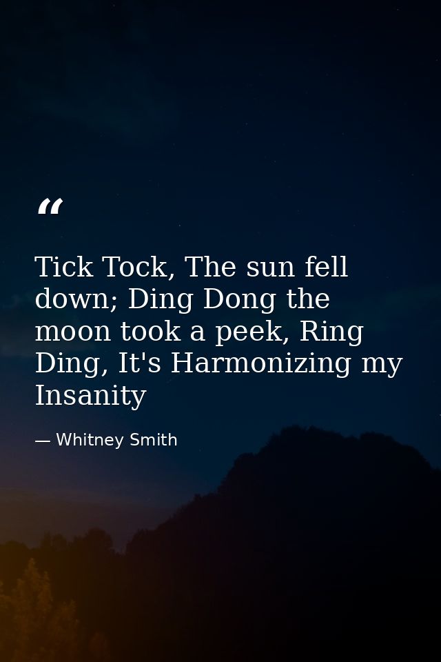 Tick Tock, The sun fell down; Ding Dong the moon took a peek, Ring Ding, It's Harmonizing my Insanity — Whitney Smith