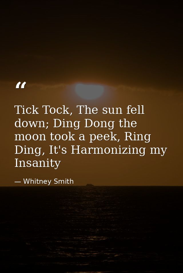 Tick Tock, The sun fell down; Ding Dong the moon took a peek, Ring Ding, It's Harmonizing my Insanity — Whitney Smith