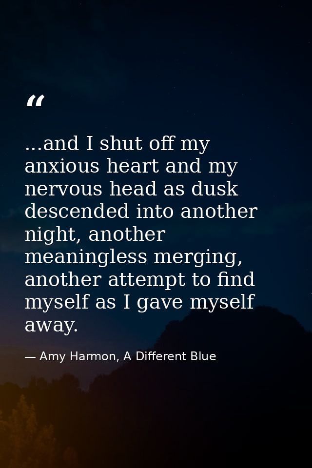 ...and I shut off my anxious heart and my nervous head as dusk descended into another night, another meaningless merging — Amy Harmon, A Different Blue