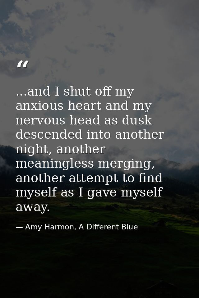 ...and I shut off my anxious heart and my nervous head as dusk descended into another night, another meaningless merging — Amy Harmon, A Different Blue