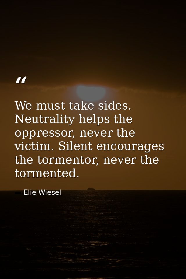 We must take sides. Neutrality helps the oppressor, never the victim. Silent encourages the tormentor, never the torment — Elie Wiesel