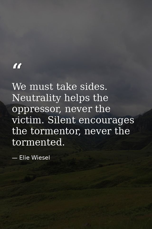 We must take sides. Neutrality helps the oppressor, never the victim. Silent encourages the tormentor, never the torment — Elie Wiesel