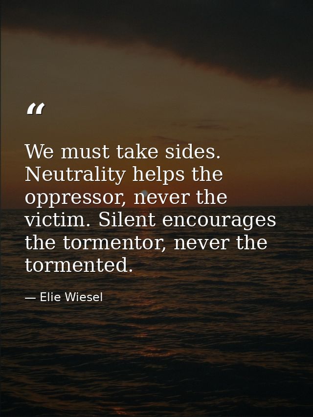 We must take sides. Neutrality helps the oppressor, never the victim. Silent encourages the tormentor, never the torment — Elie Wiesel