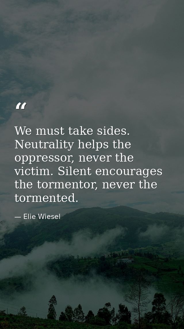 We must take sides. Neutrality helps the oppressor, never the victim. Silent encourages the tormentor, never the torment — Elie Wiesel