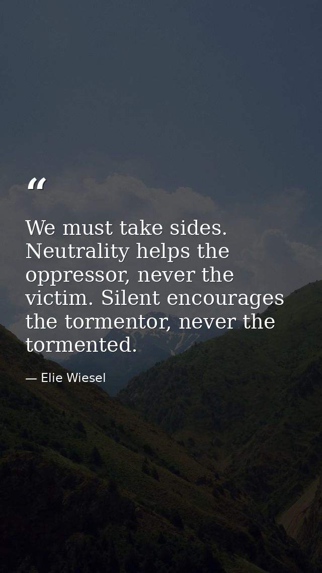 We must take sides. Neutrality helps the oppressor, never the victim. Silent encourages the tormentor, never the torment — Elie Wiesel