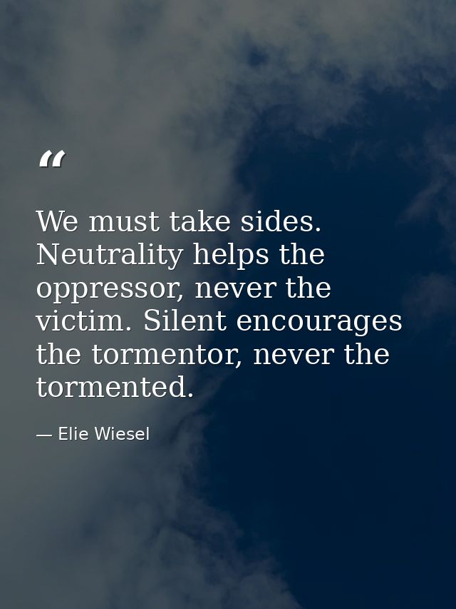 We must take sides. Neutrality helps the oppressor, never the victim. Silent encourages the tormentor, never the torment — Elie Wiesel