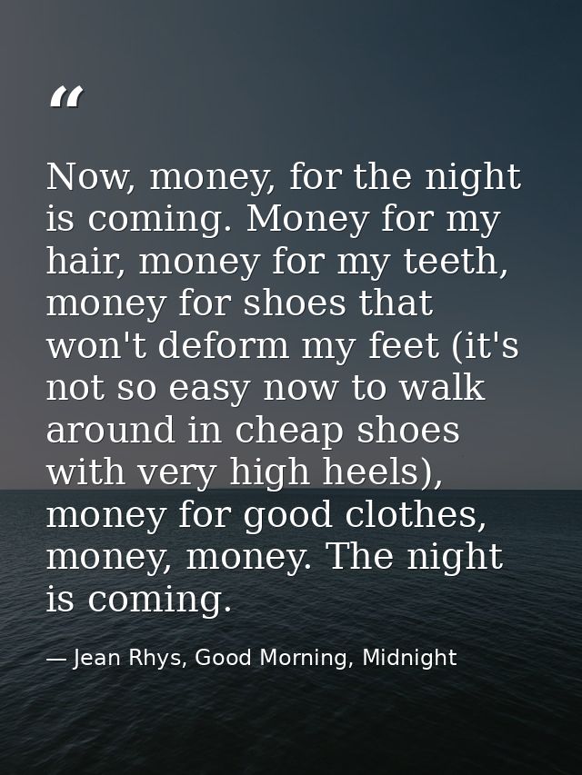Now, money, for the night is coming. Money for my hair, money for my teeth, money for shoes that won't deform my feet (i — Jean Rhys, Good Morning, Midnight