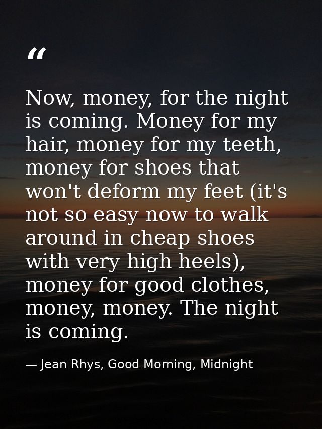 Now, money, for the night is coming. Money for my hair, money for my teeth, money for shoes that won't deform my feet (i — Jean Rhys, Good Morning, Midnight