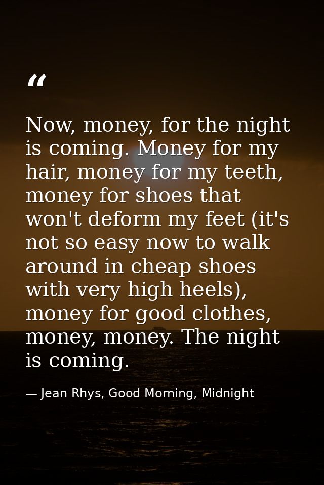 Now, money, for the night is coming. Money for my hair, money for my teeth, money for shoes that won't deform my feet (i — Jean Rhys, Good Morning, Midnight
