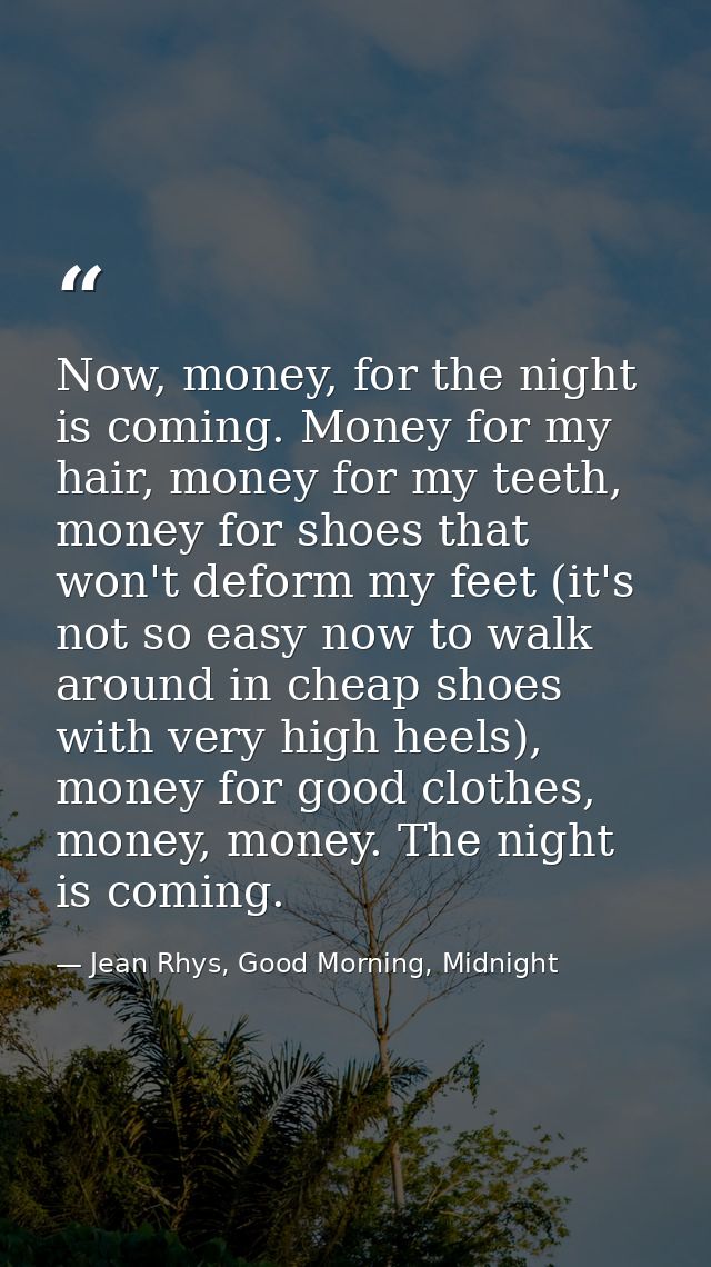 Now, money, for the night is coming. Money for my hair, money for my teeth, money for shoes that won't deform my feet (i — Jean Rhys, Good Morning, Midnight