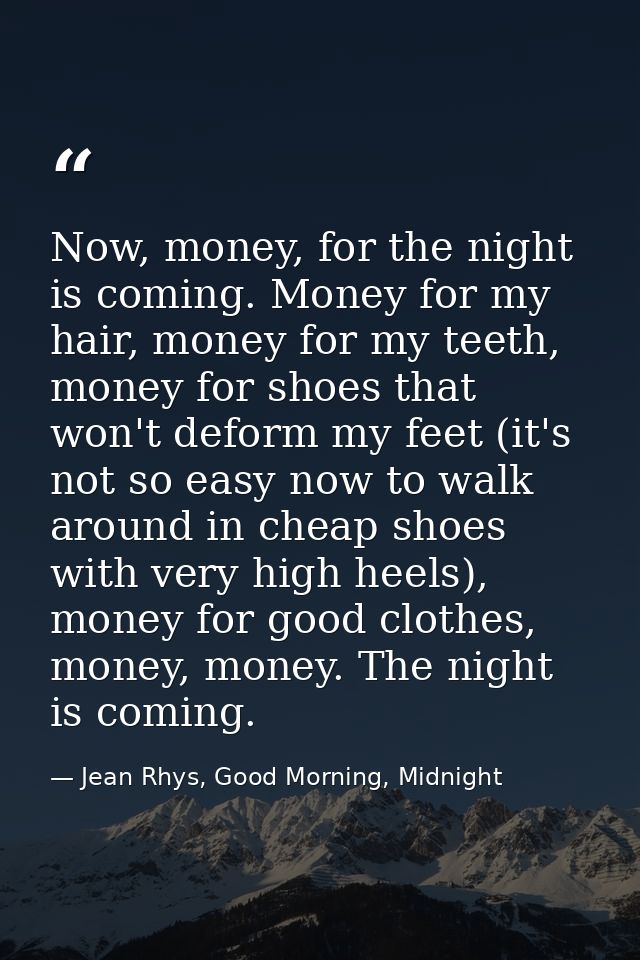 Now, money, for the night is coming. Money for my hair, money for my teeth, money for shoes that won't deform my feet (i — Jean Rhys, Good Morning, Midnight
