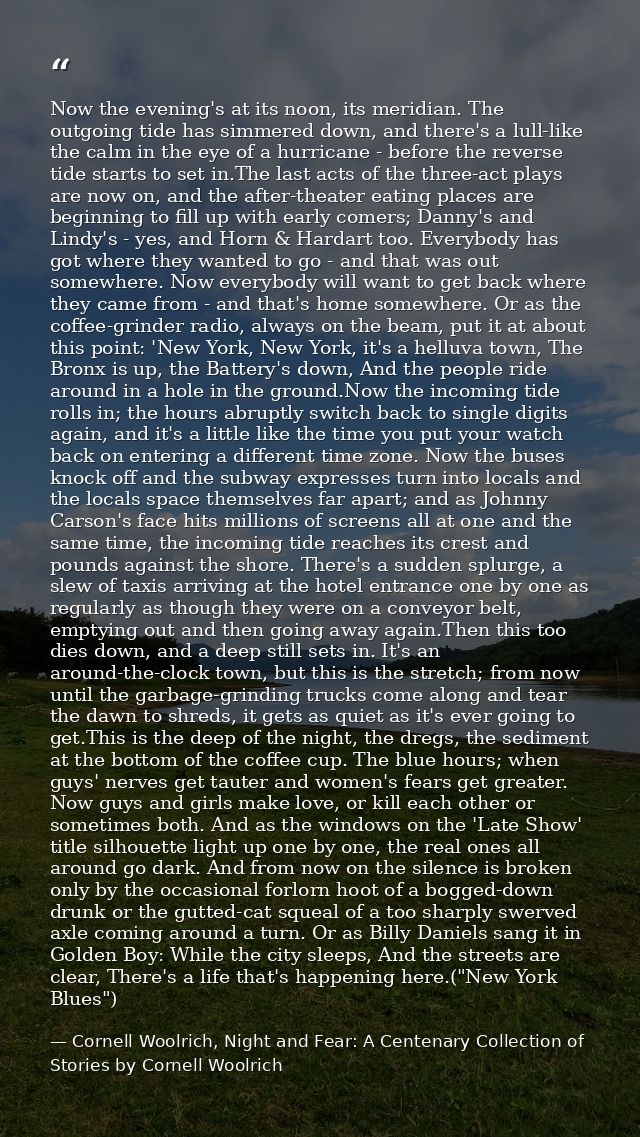 Now the evening's at its noon, its meridian. The outgoing tide has simmered down, and there's a lull-like the calm in th — Cornell Woolrich, Night and Fear: A Centenary Collection of Stories by Cornell Woolrich